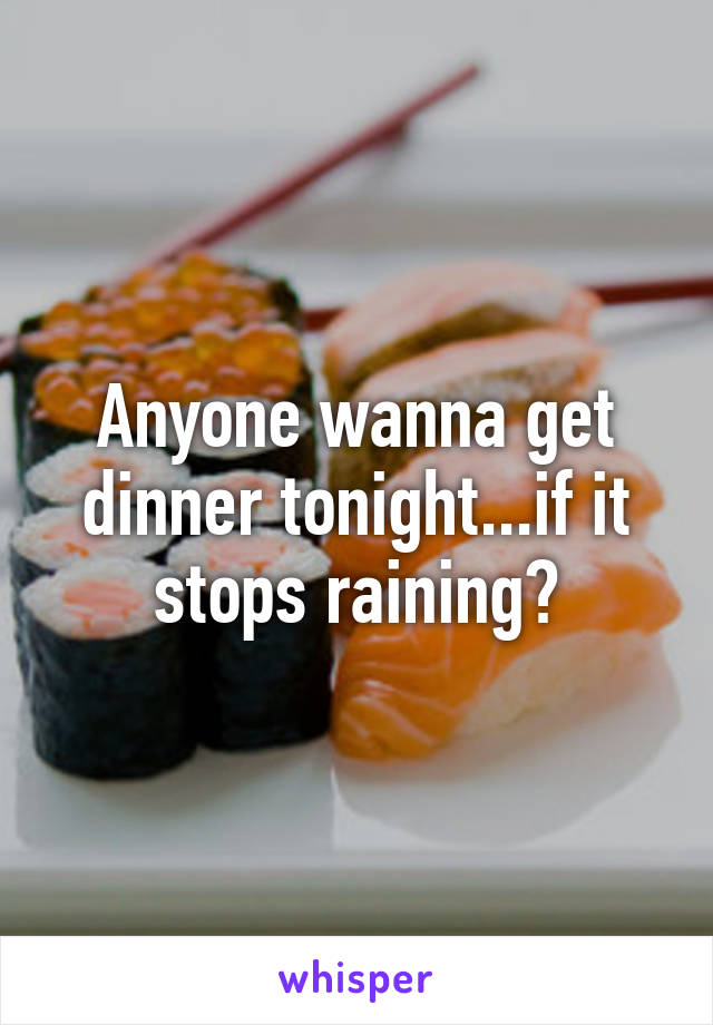 Anyone wanna get dinner tonight...if it stops raining?