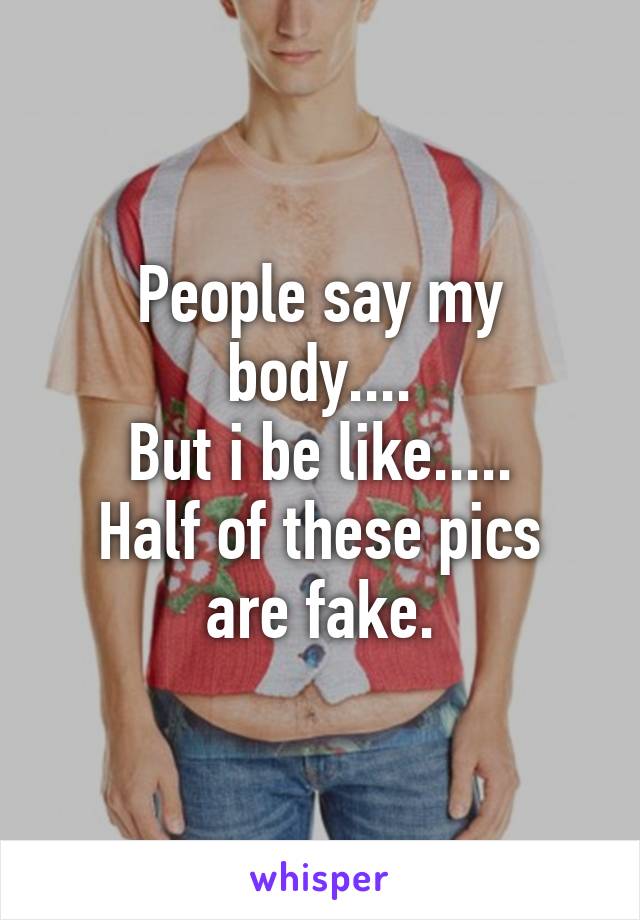 People say my body....
But i be like.....
Half of these pics are fake.