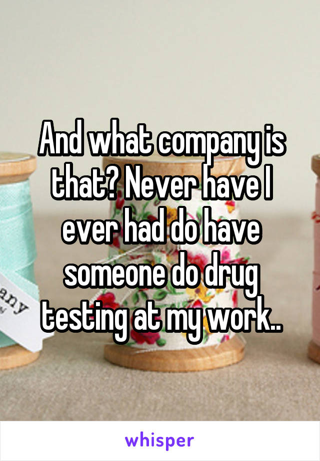 And what company is that? Never have I ever had do have someone do drug testing at my work..