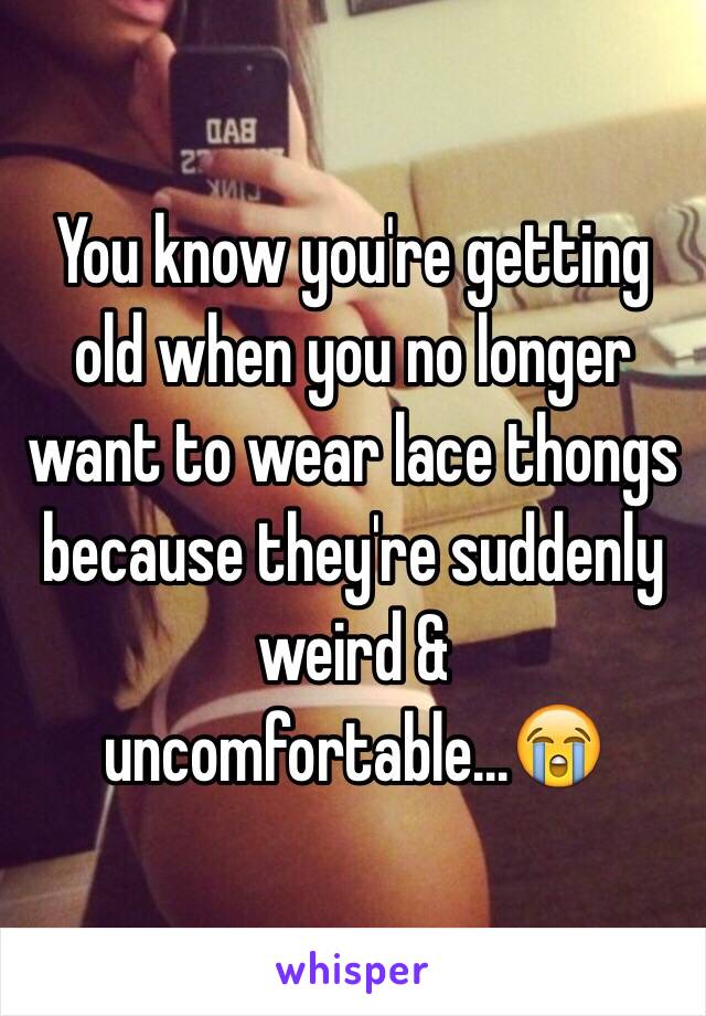 You know you're getting old when you no longer want to wear lace thongs because they're suddenly weird & uncomfortable...😭