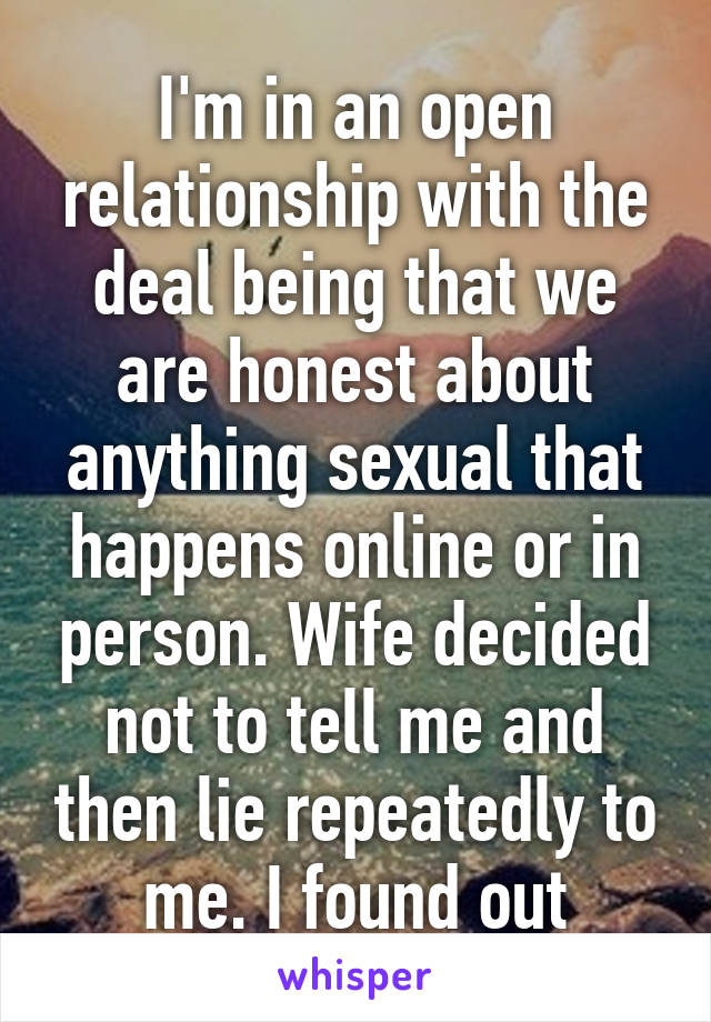 I'm in an open relationship with the deal being that we are honest about anything sexual that happens online or in person. Wife decided not to tell me and then lie repeatedly to me. I found out