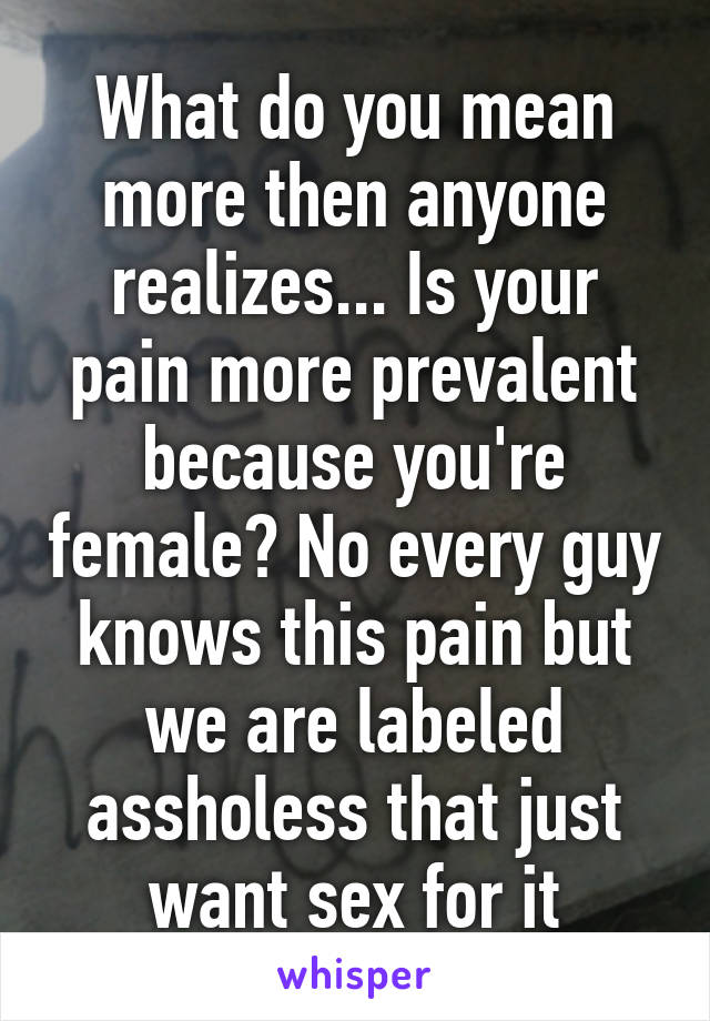 What do you mean more then anyone realizes... Is your pain more prevalent because you're female? No every guy knows this pain but we are labeled assholess that just want sex for it