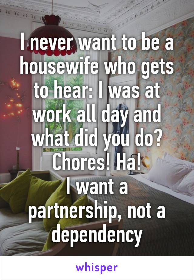 I never want to be a housewife who gets to hear: I was at work all day and what did you do? Chores! Ha!
I want a partnership, not a dependency