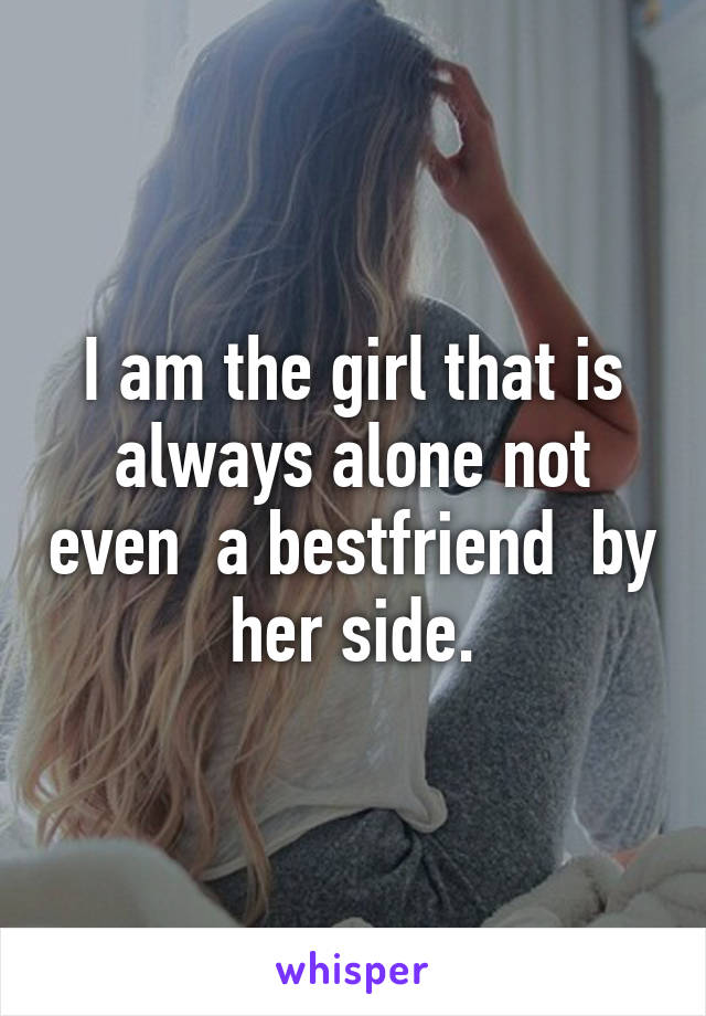 I am the girl that is always alone not even  a bestfriend  by her side.