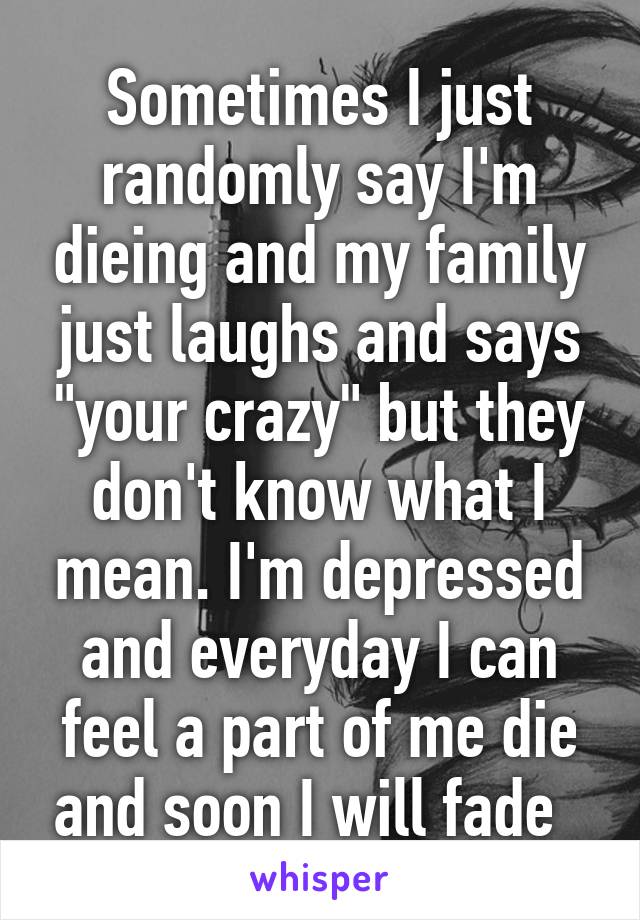 Sometimes I just randomly say I'm dieing and my family just laughs and says "your crazy" but they don't know what I mean. I'm depressed and everyday I can feel a part of me die and soon I will fade  