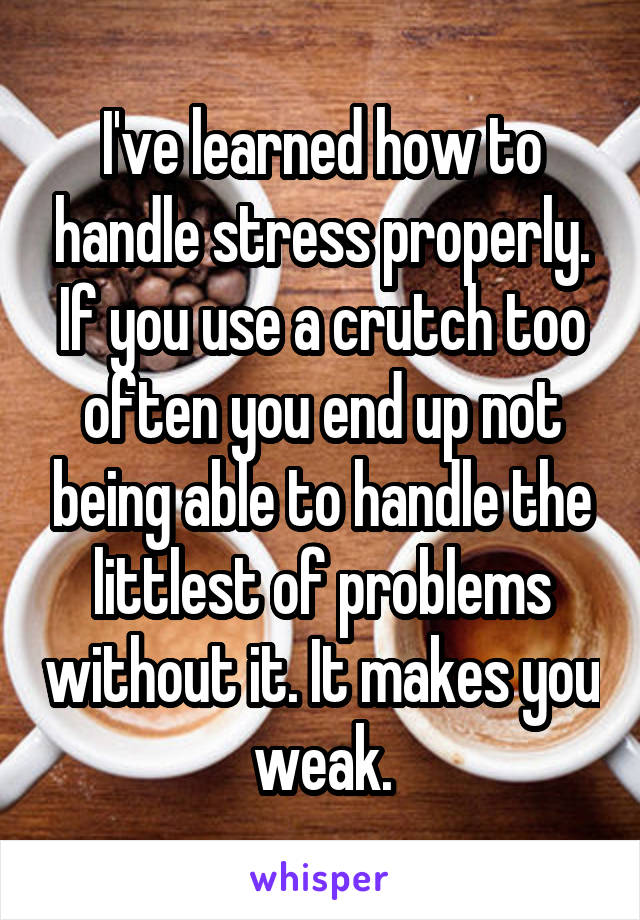 I've learned how to handle stress properly. If you use a crutch too often you end up not being able to handle the littlest of problems without it. It makes you weak.