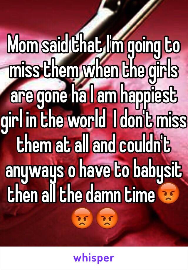 Mom said that I'm going to miss them when the girls are gone ha I am happiest girl in the world  I don't miss them at all and couldn't anyways o have to babysit then all the damn time😡😡😡