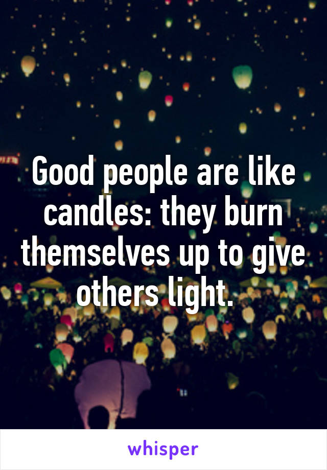 Good people are like candles: they burn themselves up to give others light.  