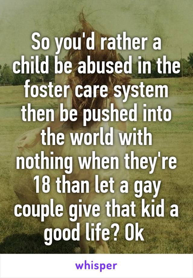 So you'd rather a child be abused in the foster care system then be pushed into the world with nothing when they're 18 than let a gay couple give that kid a good life? Ok 