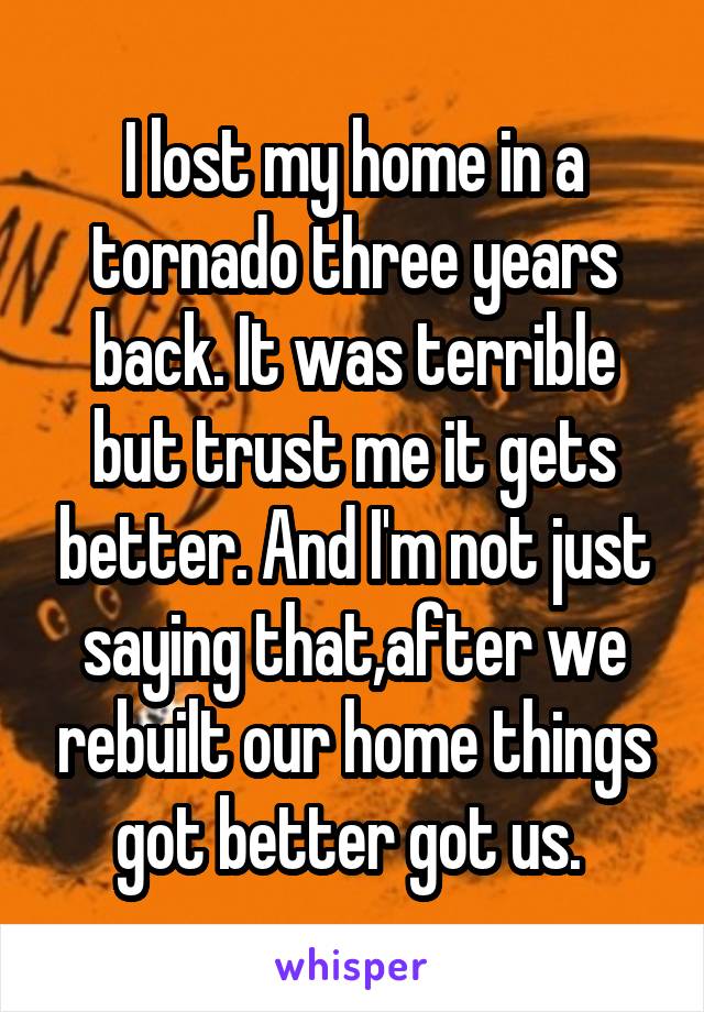 I lost my home in a tornado three years back. It was terrible but trust me it gets better. And I'm not just saying that,after we rebuilt our home things got better got us. 