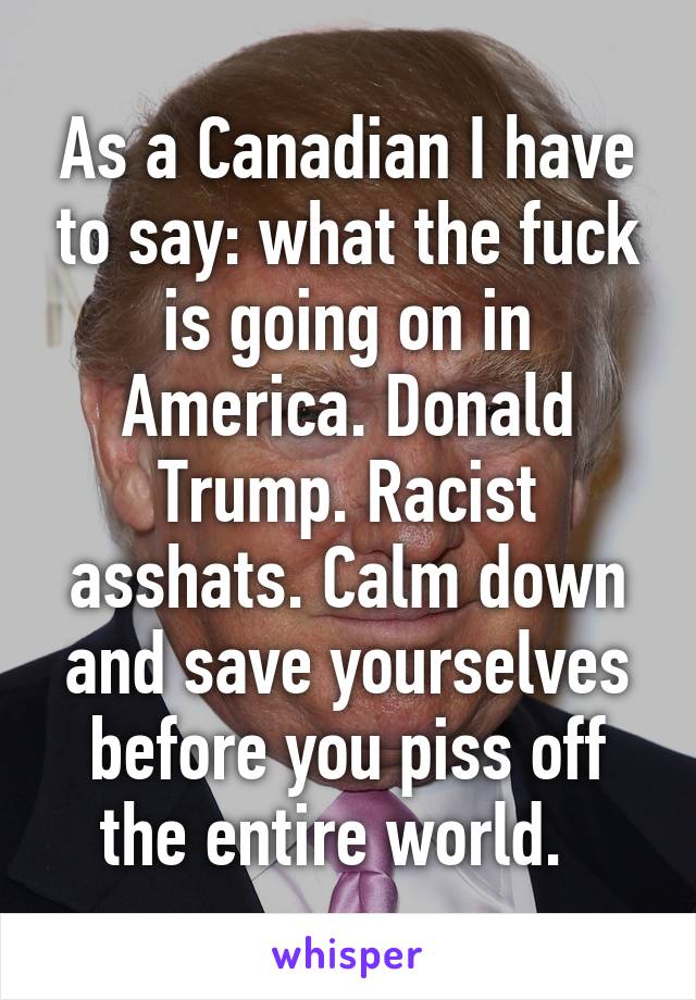 As a Canadian I have to say: what the fuck is going on in America. Donald Trump. Racist asshats. Calm down and save yourselves before you piss off the entire world.  