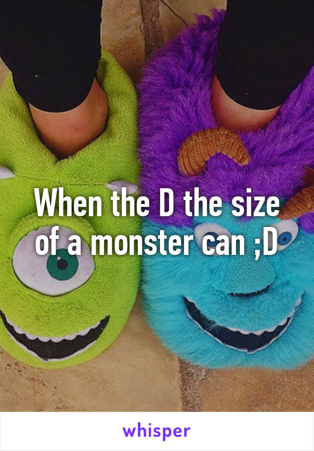 When the D the size of a monster can ;D