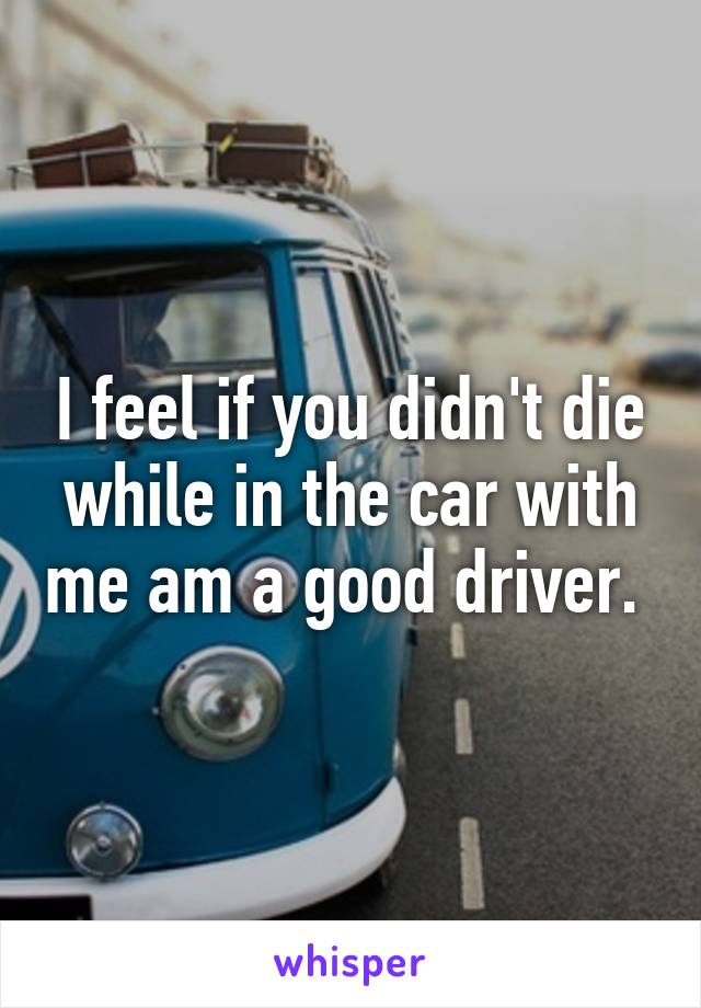 I feel if you didn't die while in the car with me am a good driver. 