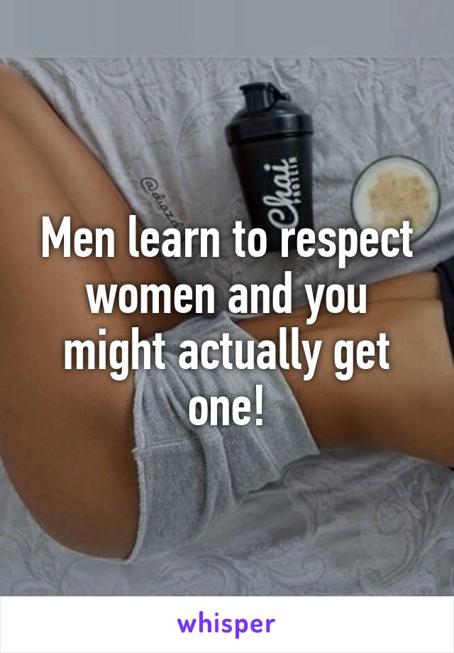 Men learn to respect women and you might actually get one!