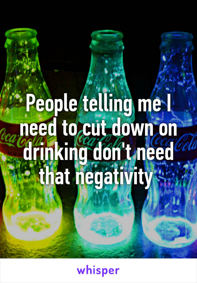 People telling me I need to cut down on drinking don't need that negativity 