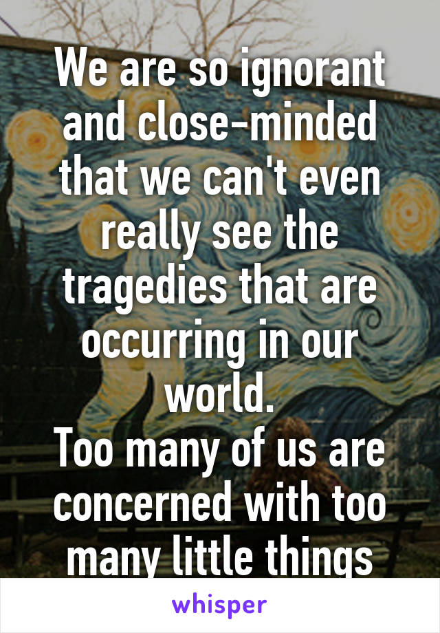 We are so ignorant and close-minded that we can't even really see the tragedies that are occurring in our world.
Too many of us are concerned with too many little things