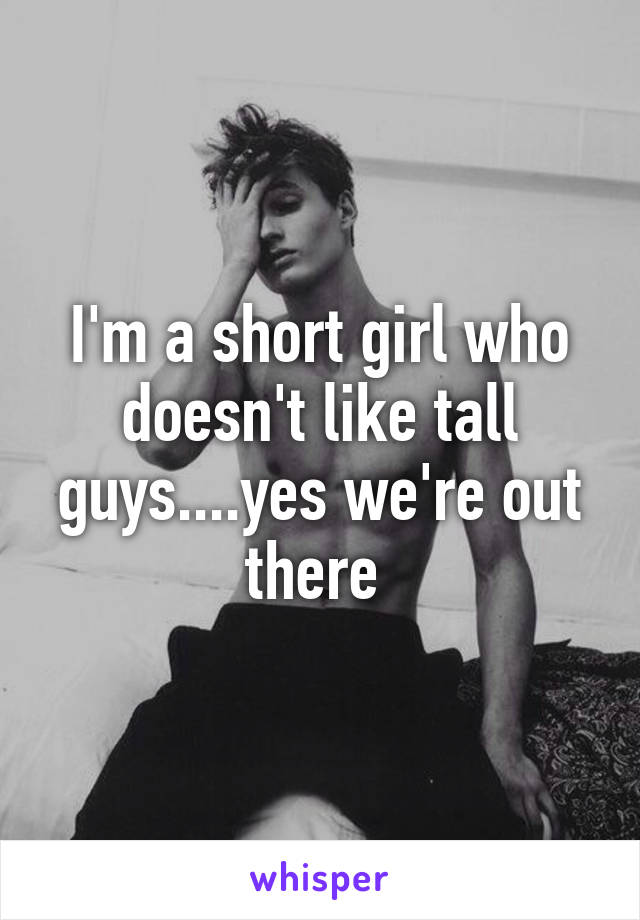 I'm a short girl who doesn't like tall guys....yes we're out there 