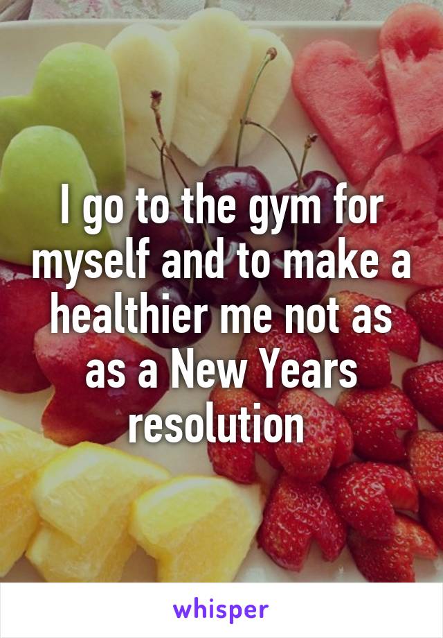 I go to the gym for myself and to make a healthier me not as as a New Years resolution 