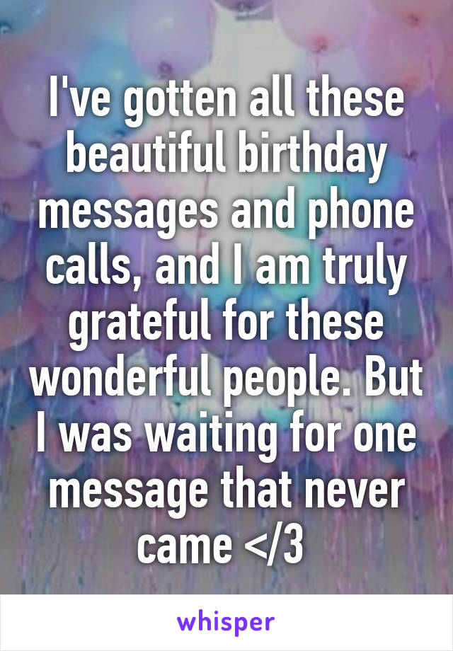 I've gotten all these beautiful birthday messages and phone calls, and I am truly grateful for these wonderful people. But I was waiting for one message that never came </3 