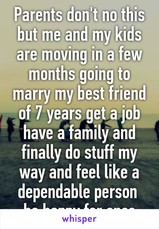 Parents don't no this but me and my kids are moving in a few months going to marry my best friend of 7 years get a job have a family and finally do stuff my way and feel like a dependable person  be happy for once