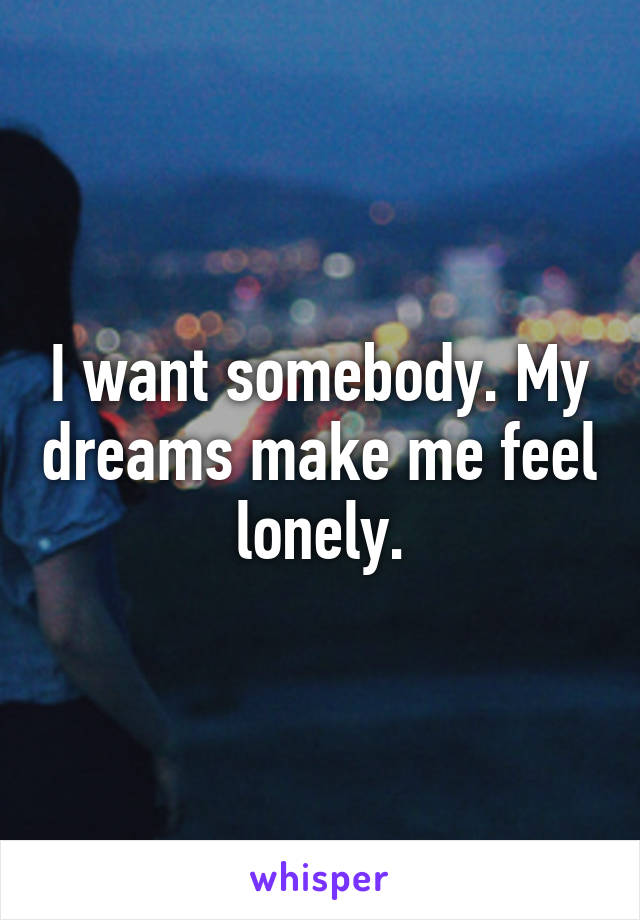 I want somebody. My dreams make me feel lonely.