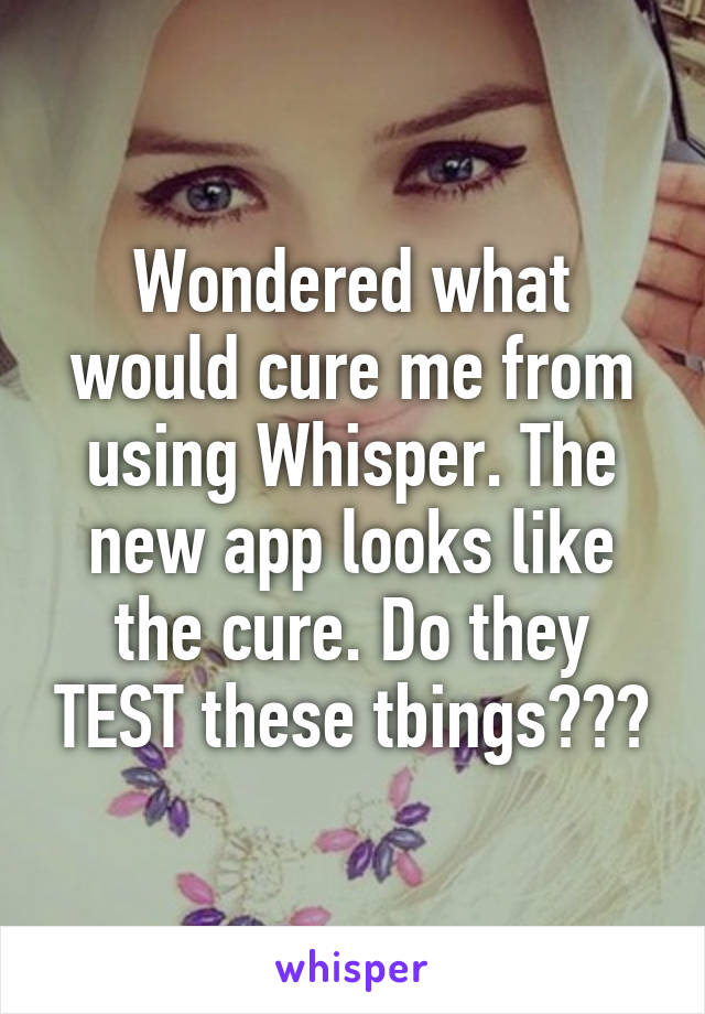 Wondered what would cure me from using Whisper. The new app looks like the cure. Do they TEST these tbings???