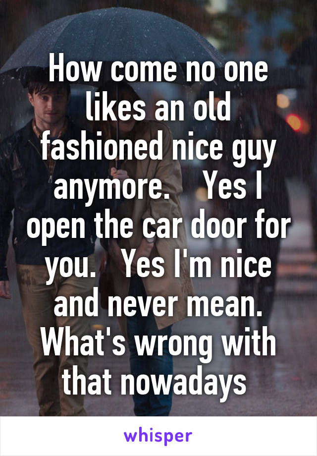 How come no one likes an old fashioned nice guy anymore.    Yes I open the car door for you.   Yes I'm nice and never mean. What's wrong with that nowadays 