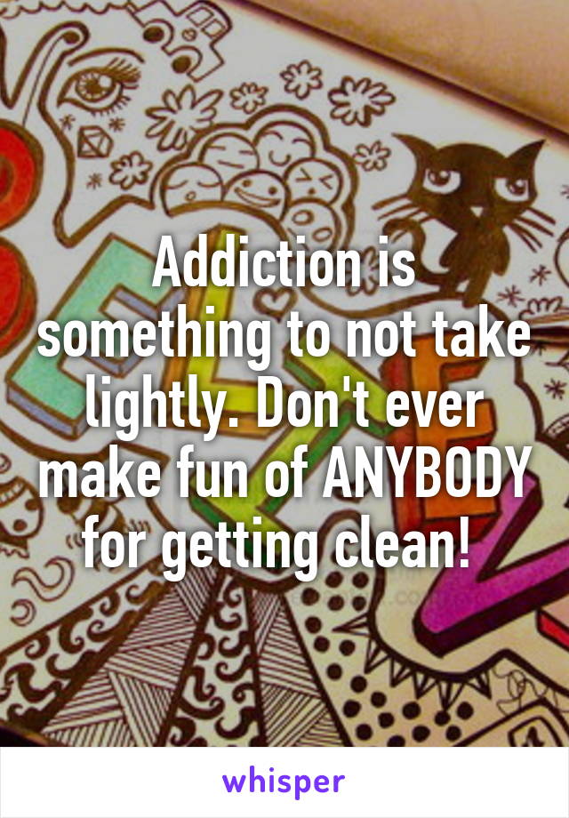 Addiction is something to not take lightly. Don't ever make fun of ANYBODY for getting clean! 