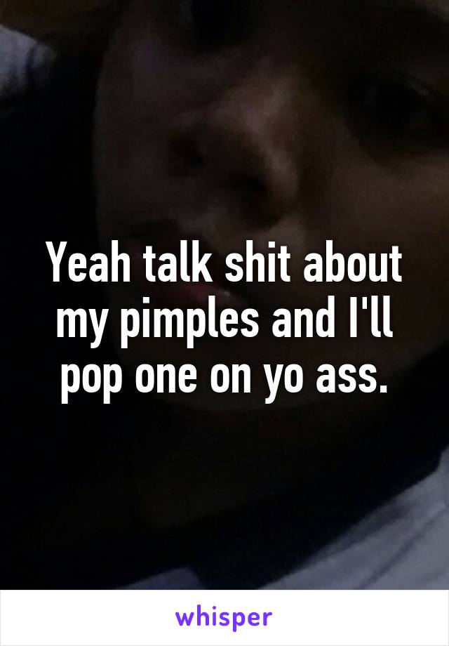 Yeah talk shit about my pimples and I'll pop one on yo ass.