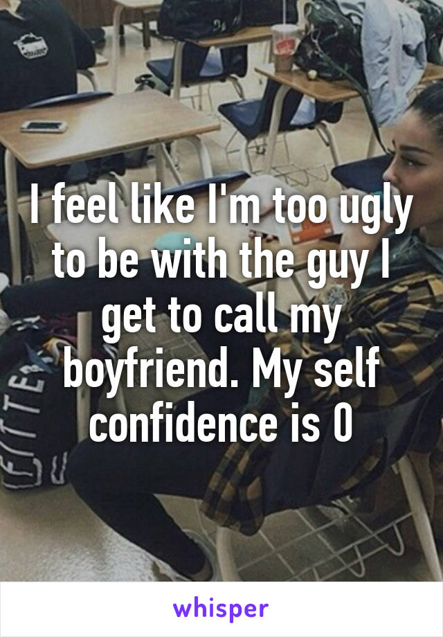 I feel like I'm too ugly to be with the guy I get to call my boyfriend. My self confidence is 0