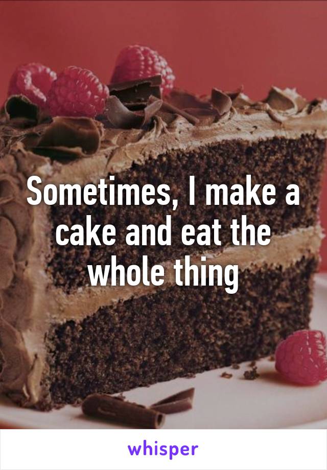 Sometimes, I make a cake and eat the whole thing