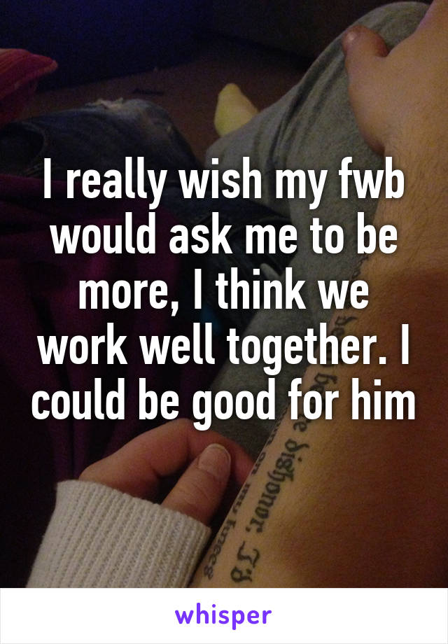 I really wish my fwb would ask me to be more, I think we work well together. I could be good for him 