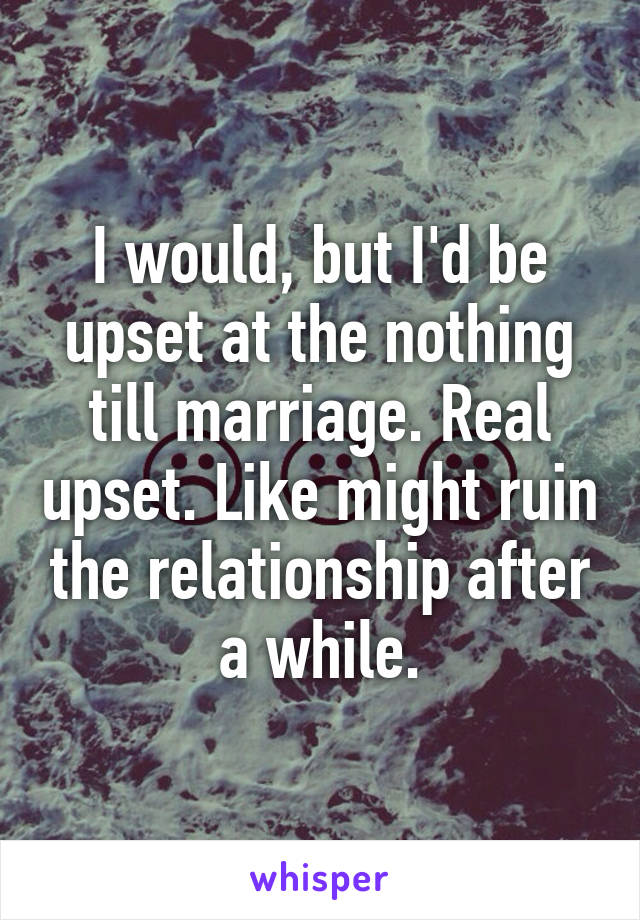 I would, but I'd be upset at the nothing till marriage. Real upset. Like might ruin the relationship after a while.