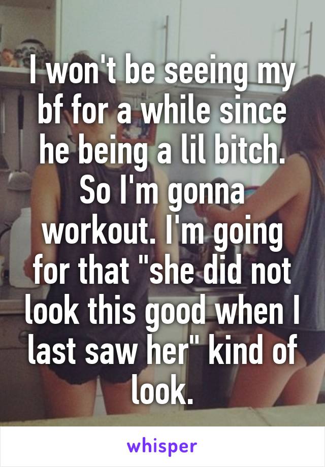 I won't be seeing my bf for a while since he being a lil bitch. So I'm gonna workout. I'm going for that "she did not look this good when I last saw her" kind of look.