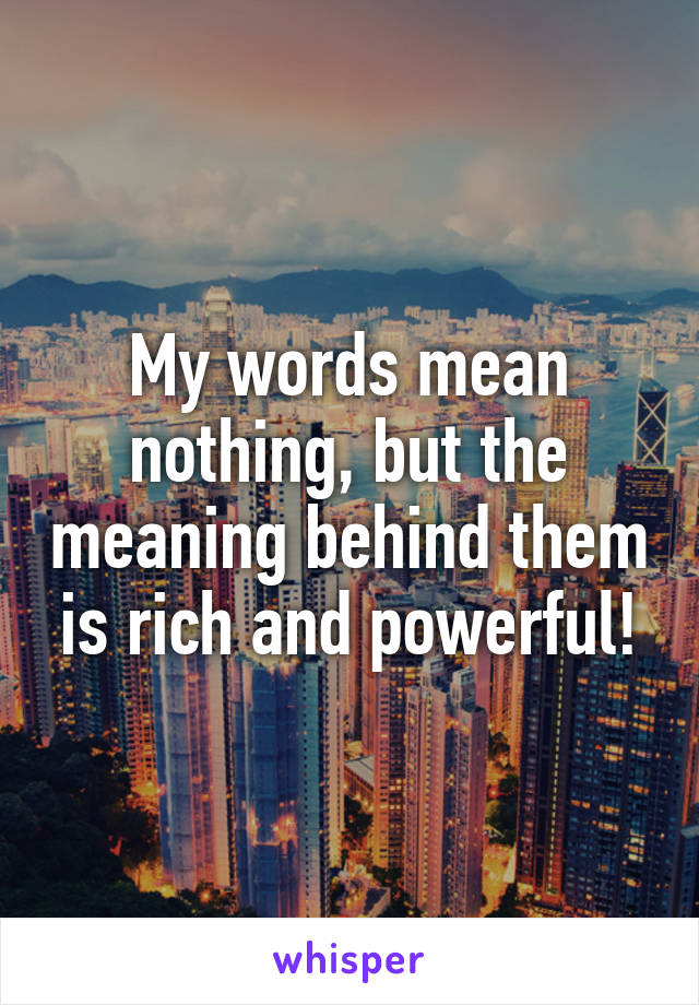 My words mean nothing, but the meaning behind them is rich and powerful!