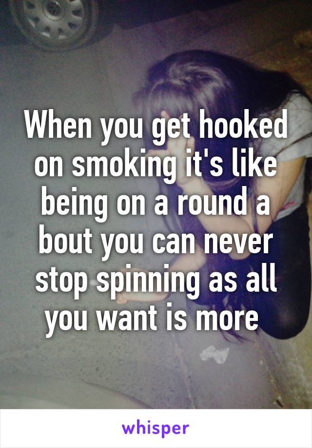 When you get hooked on smoking it's like being on a round a bout you can never stop spinning as all you want is more 