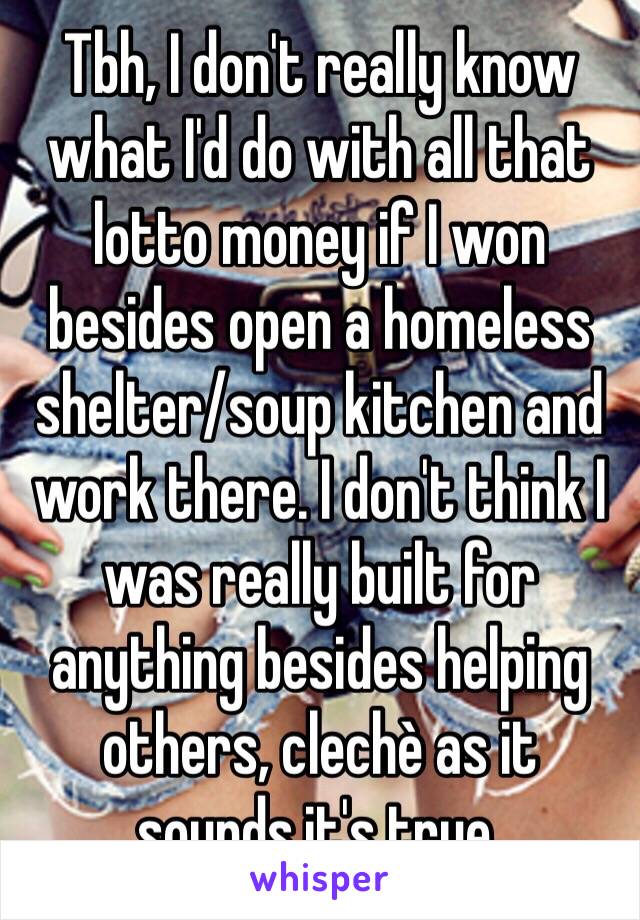 Tbh, I don't really know what I'd do with all that lotto money if I won besides open a homeless shelter/soup kitchen and work there. I don't think I was really built for anything besides helping others, clechè as it sounds,it's true.