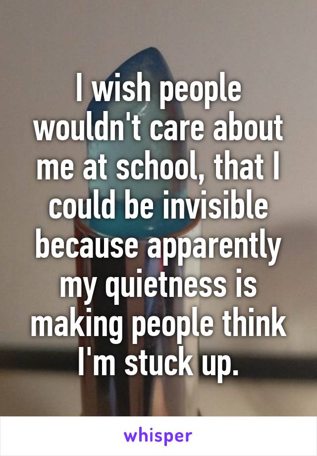 I wish people wouldn't care about me at school, that I could be invisible because apparently my quietness is making people think I'm stuck up.