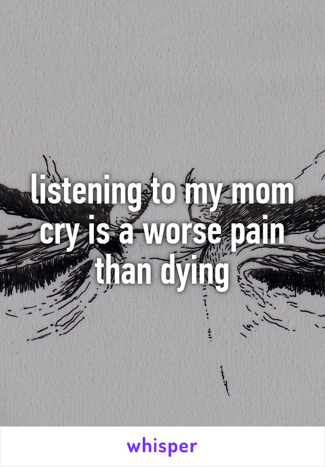 listening to my mom cry is a worse pain than dying