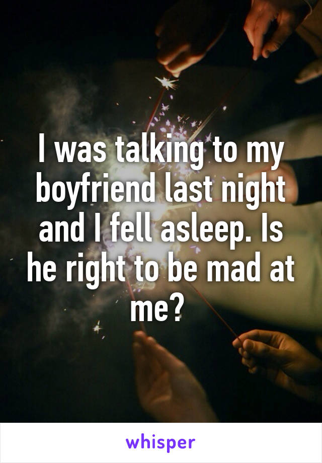 I was talking to my boyfriend last night and I fell asleep. Is he right to be mad at me? 