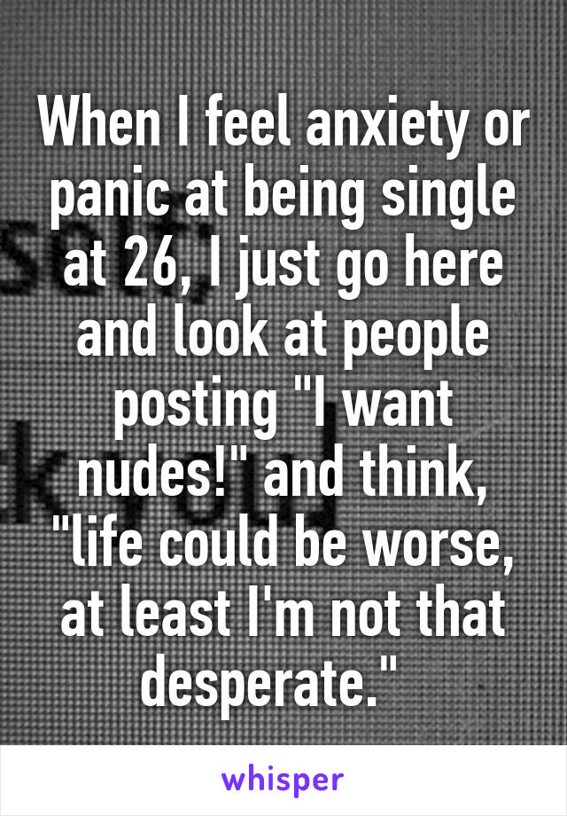 When I feel anxiety or panic at being single at 26, I just go here and look at people posting "I want nudes!" and think, "life could be worse, at least I'm not that desperate."  