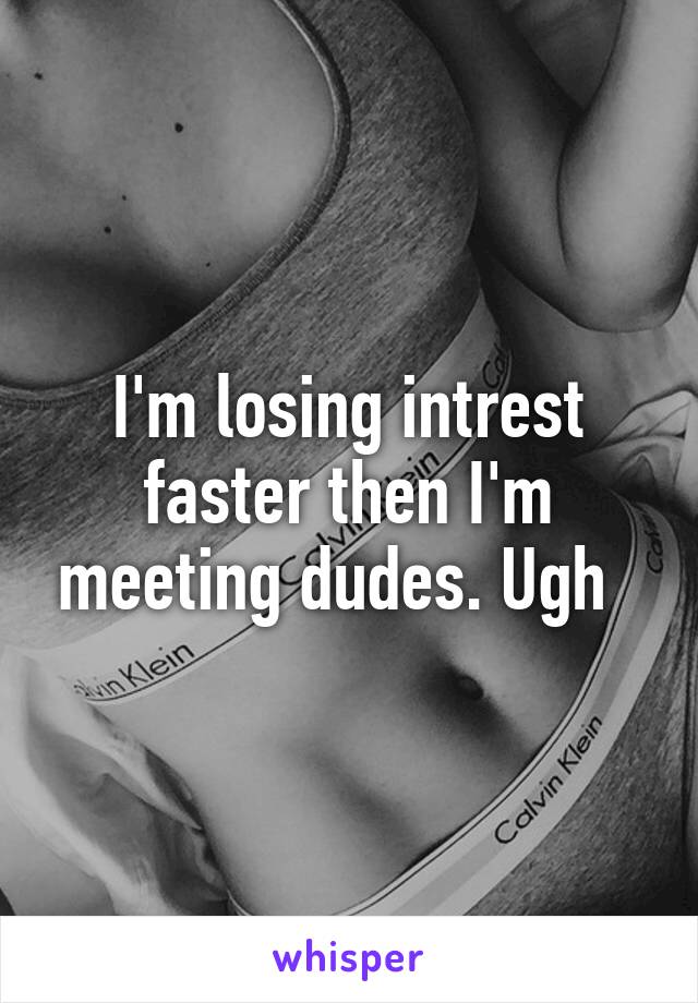 I'm losing intrest faster then I'm meeting dudes. Ugh  