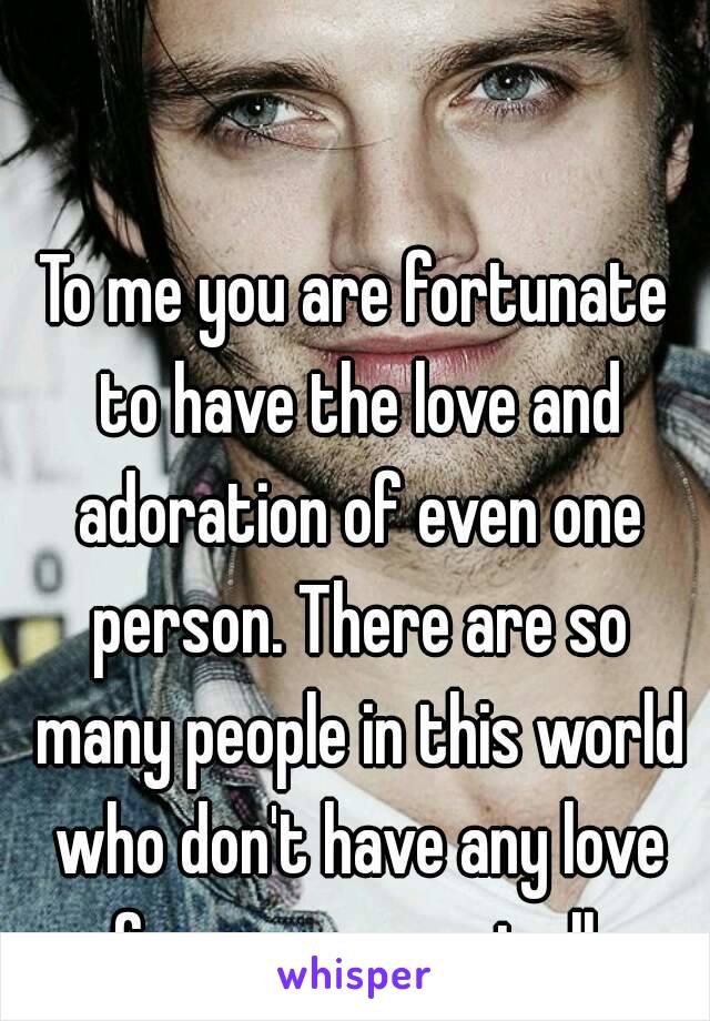 To me you are fortunate to have the love and adoration of even one person. There are so many people in this world who don't have any love from anyone, at all.