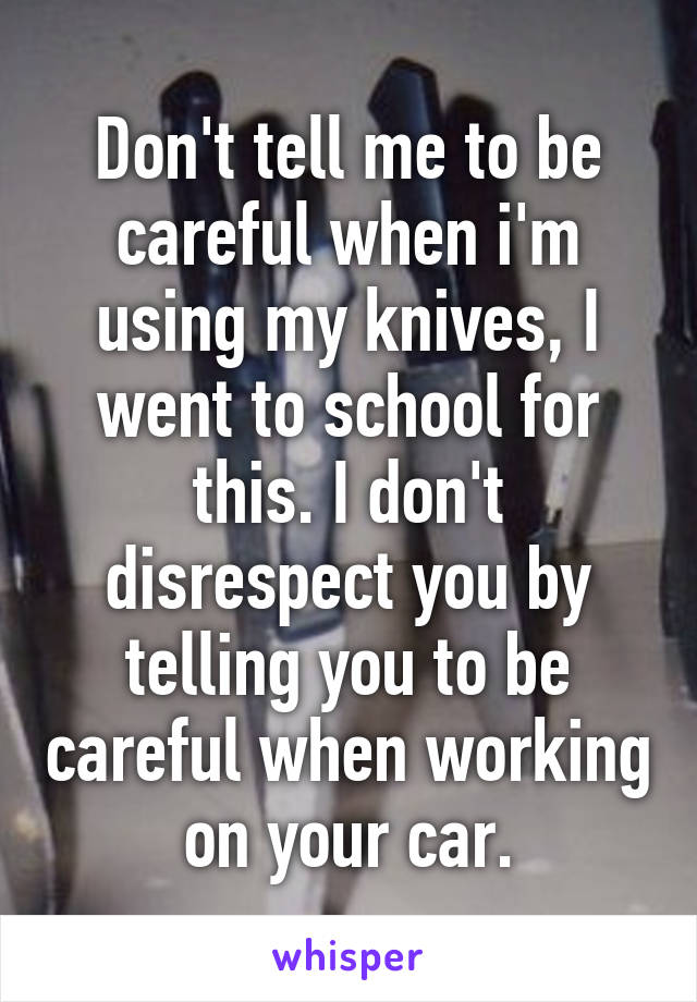 Don't tell me to be careful when i'm using my knives, I went to school for this. I don't disrespect you by telling you to be careful when working on your car.