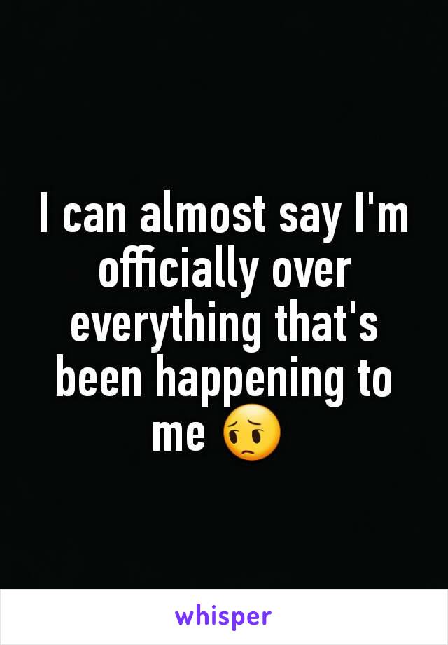 I can almost say I'm officially over everything that's been happening to me 😔 