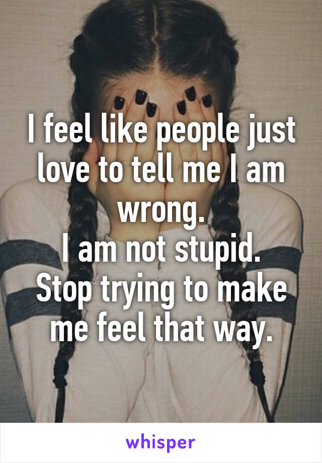 I feel like people just love to tell me I am wrong.
I am not stupid.
Stop trying to make me feel that way.