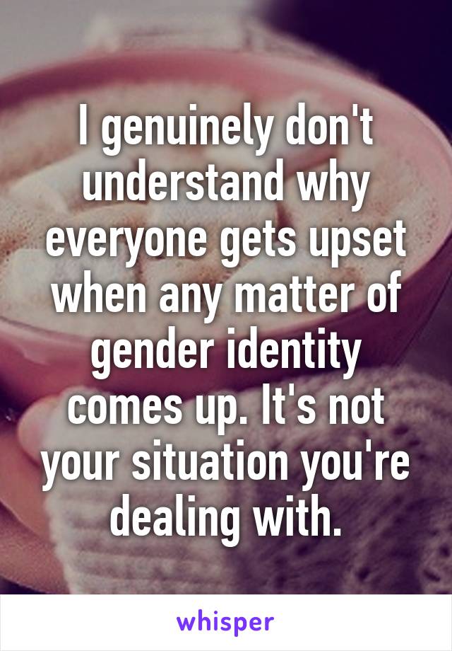 I genuinely don't understand why everyone gets upset when any matter of gender identity comes up. It's not your situation you're dealing with.