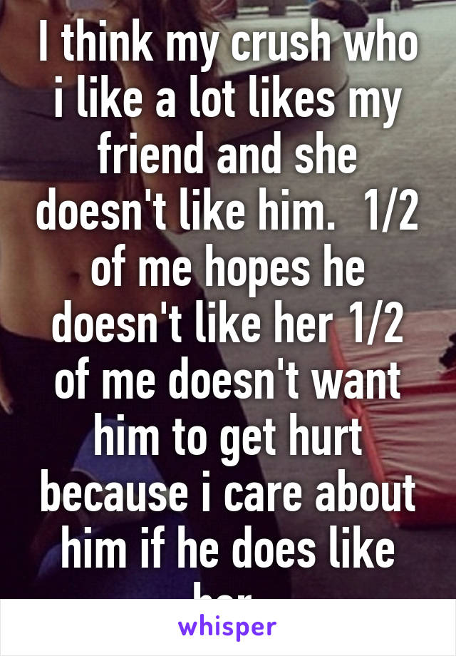 I think my crush who i like a lot likes my friend and she doesn't like him.  1/2 of me hopes he doesn't like her 1/2 of me doesn't want him to get hurt because i care about him if he does like her.