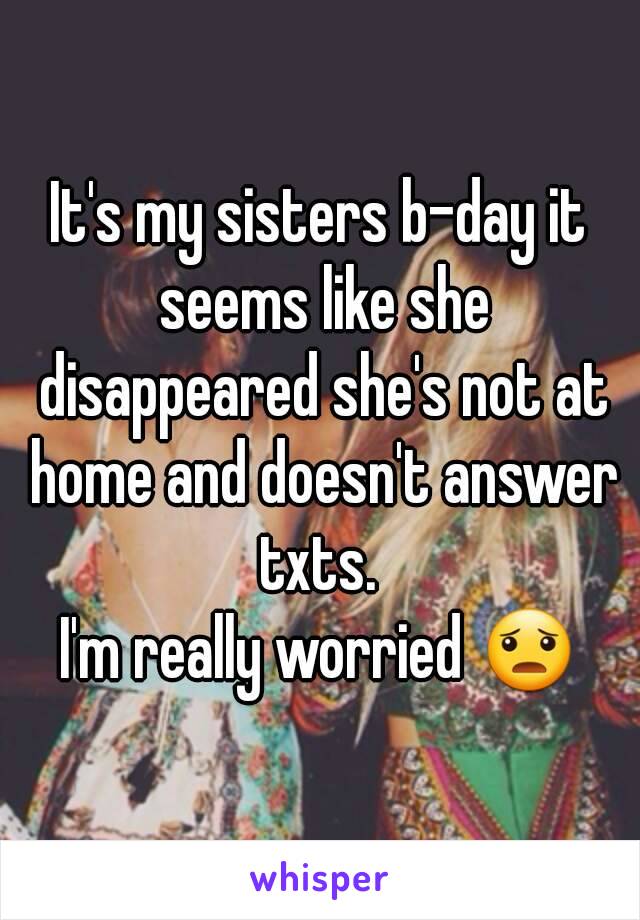 It's my sisters b-day it seems like she disappeared she's not at home and doesn't answer txts. 
I'm really worried 😦