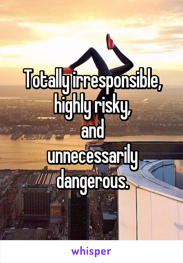 Totally irresponsible,
highly risky,
and
unnecessarily dangerous.